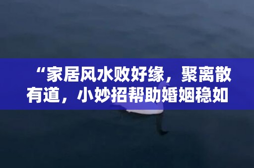 “家居风水败好缘，聚离散有道，小妙招帮助婚姻稳如磐石！”
