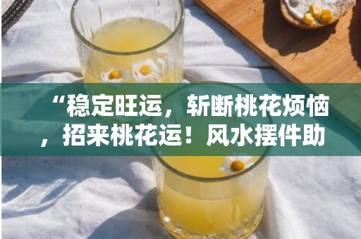 “稳定旺运，斩断桃花烦恼，招来桃花运！风水摆件助你祛除烦心，迎来好缘！”