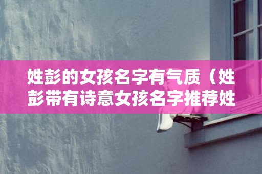 姓彭的女孩名字有气质（姓彭带有诗意女孩名字推荐姓彭的女孩名字有寓意的）