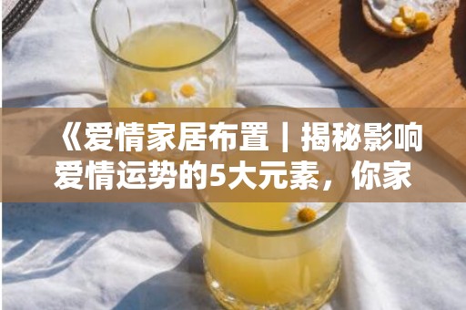 《爱情家居布置｜揭秘影响爱情运势的5大元素，你家装对了吗？》