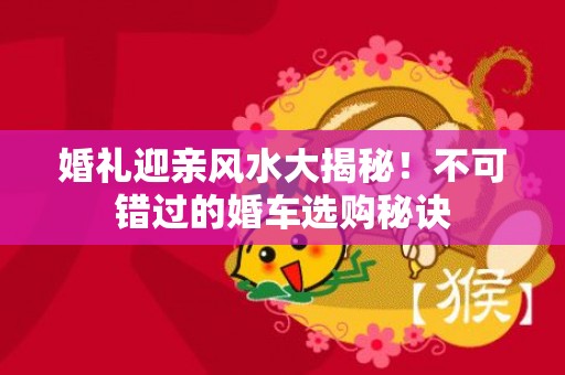 婚礼迎亲风水大揭秘！不可错过的婚车选购秘诀