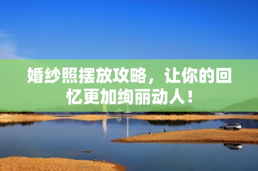 婚纱照摆放攻略，让你的回忆更加绚丽动人！
