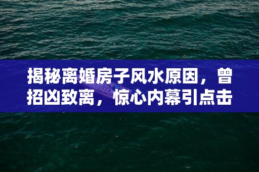 揭秘离婚房子风水原因，曾招凶致离，惊心内幕引点击