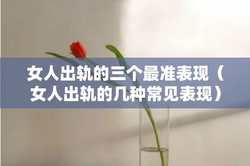 女人出轨的三个最准表现（女人出轨的几种常见表现）