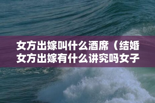 女方出嫁叫什么酒席（结婚女方出嫁有什么讲究吗女子出嫁有什么讲究）