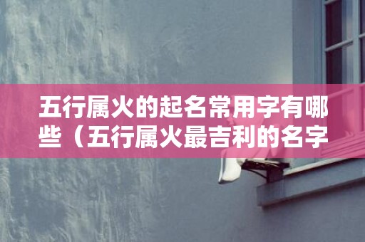 五行属火的起名常用字有哪些（五行属火最吉利的名字五行属火的起名吉利字）