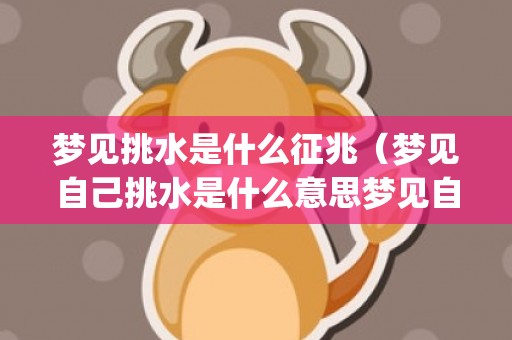 梦见挑水是什么征兆（梦见自己挑水是什么意思梦见自己挑水是什么意思周公解梦_...）