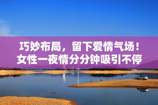 巧妙布局，留下爱情气场！女性一夜情分分钟吸引不停
