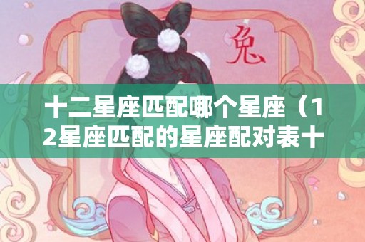 十二星座匹配哪个星座（12星座匹配的星座配对表十二星座的匹配星座）