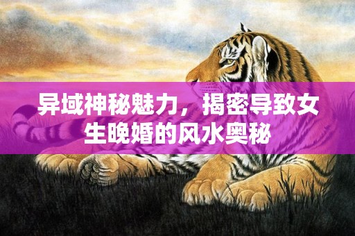 异域神秘魅力，揭密导致女生晚婚的风水奥秘
