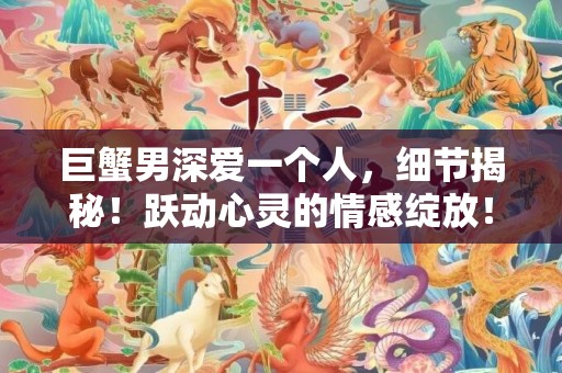 巨蟹男深爱一个人，细节揭秘！跃动心灵的情感绽放！