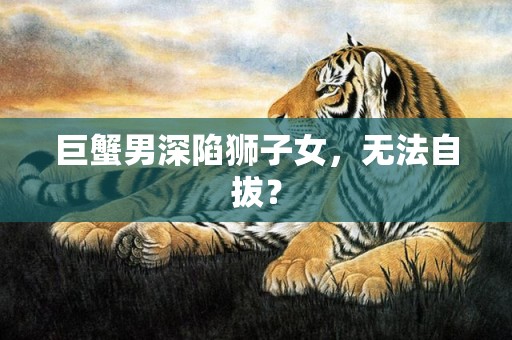 巨蟹男深陷狮子女，无法自拔？