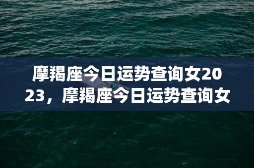 摩羯座今日运势查询女2023，摩羯座今日运势查询女水墨先生(摩羯座今日运势查询黄历)