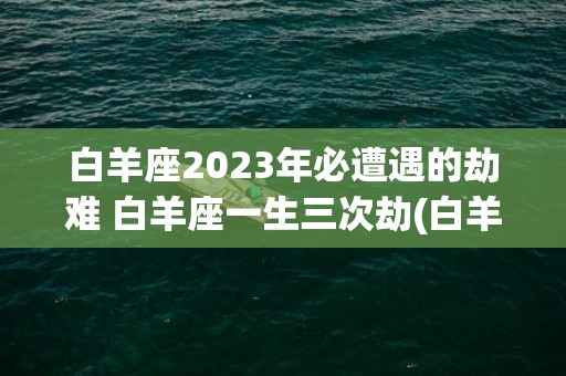 白羊座2023年必遭遇的劫难 白羊座一生三次劫(白羊座2023年8月运势)