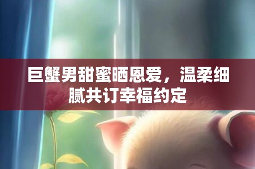 巨蟹男甜蜜晒恩爱，温柔细腻共订幸福约定