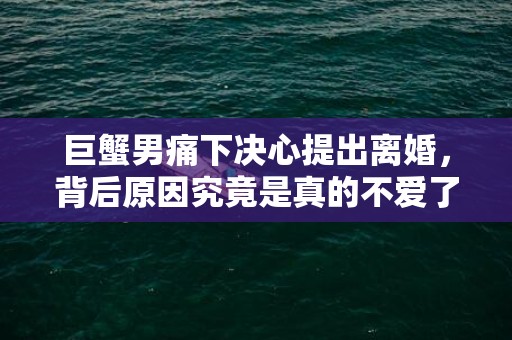 巨蟹男痛下决心提出离婚，背后原因究竟是真的不爱了吗？