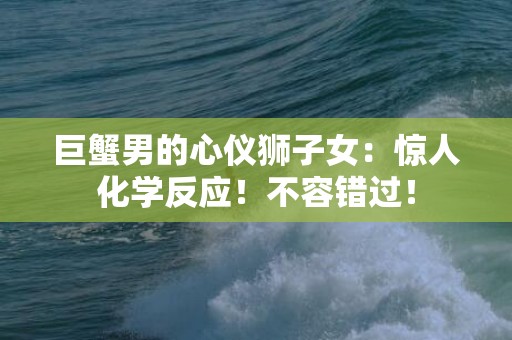 巨蟹男的心仪狮子女：惊人化学反应！不容错过！