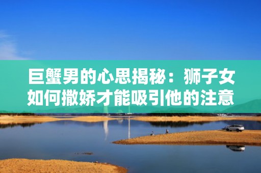 巨蟹男的心思揭秘：狮子女如何撒娇才能吸引他的注意？