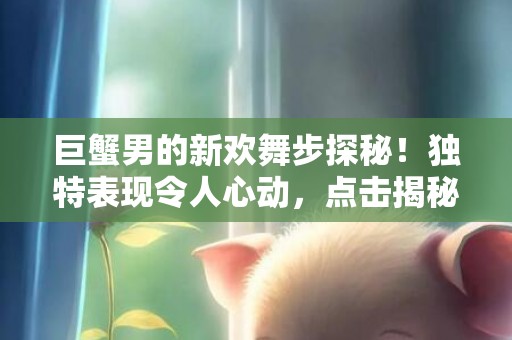 巨蟹男的新欢舞步探秘！独特表现令人心动，点击揭秘吧！