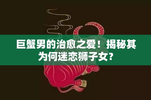 巨蟹男的治愈之爱！揭秘其为何迷恋狮子女？