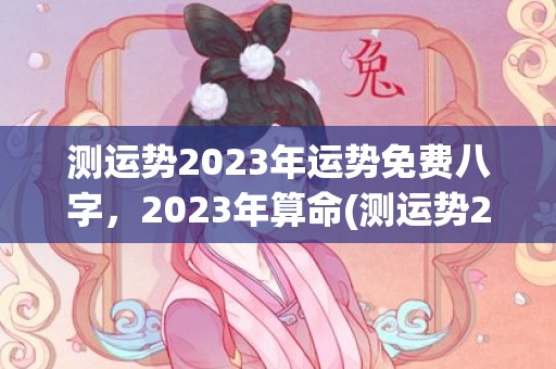 测运势2023年运势免费八字，2023年算命(测运势2023年属羊运势免费周易)