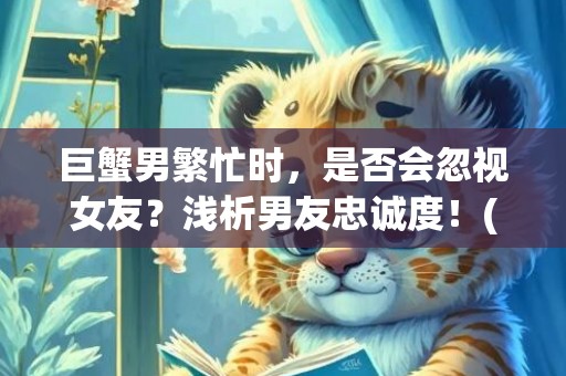 巨蟹男繁忙时，是否会忽视女友？浅析男友忠诚度！(70个字符)