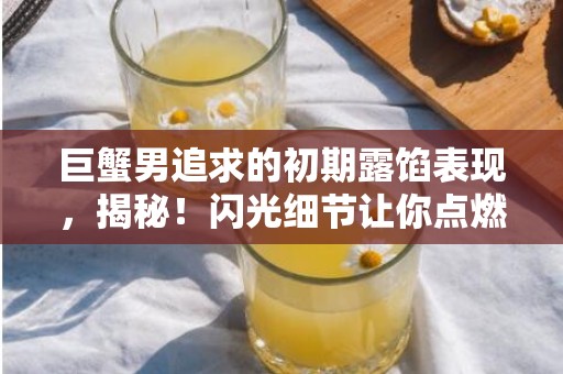 巨蟹男追求的初期露馅表现，揭秘！闪光细节让你点燃好感！