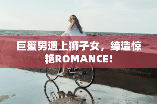 巨蟹男遇上狮子女，缔造惊艳ROMANCE！