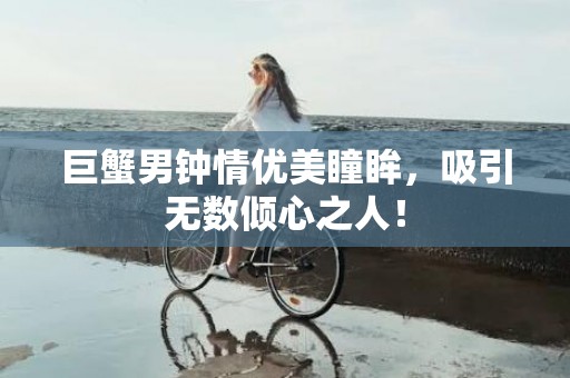 巨蟹男钟情优美瞳眸，吸引无数倾心之人！