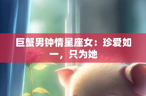 巨蟹男钟情星座女：珍爱如一，只为她