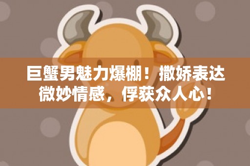 巨蟹男魅力爆棚！撒娇表达微妙情感，俘获众人心！