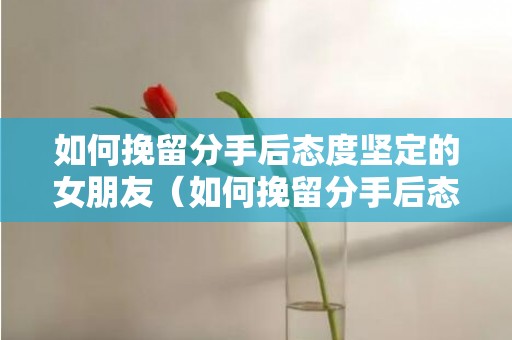 如何挽留分手后态度坚定的女朋友（如何挽留分手后态度坚定的女朋友的话）