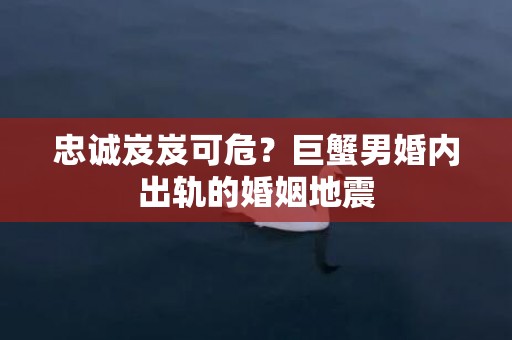 忠诚岌岌可危？巨蟹男婚内出轨的婚姻地震