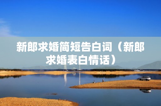 新郎求婚简短告白词（新郎求婚表白情话）