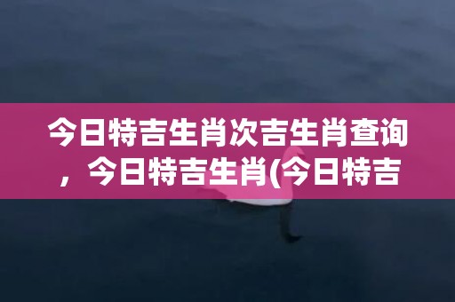 今日特吉生肖次吉生肖查询，今日特吉生肖(今日特吉生肖次吉生肖青山共风雨)