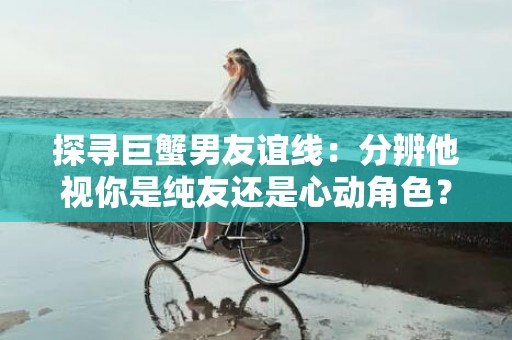 探寻巨蟹男友谊线：分辨他视你是纯友还是心动角色？