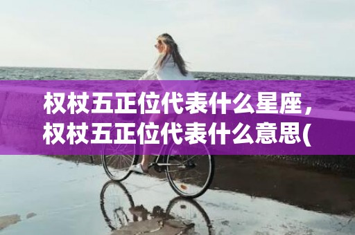 权杖五正位代表什么星座，权杖五正位代表什么意思(权杖八正位代表什么)