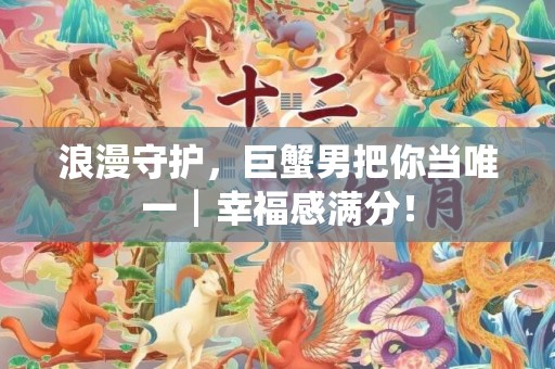 浪漫守护，巨蟹男把你当唯一┃幸福感满分！