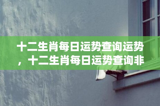 十二生肖每日运势查询运势，十二生肖每日运势查询非常网(十二生肖每日运势查询水墨先生)