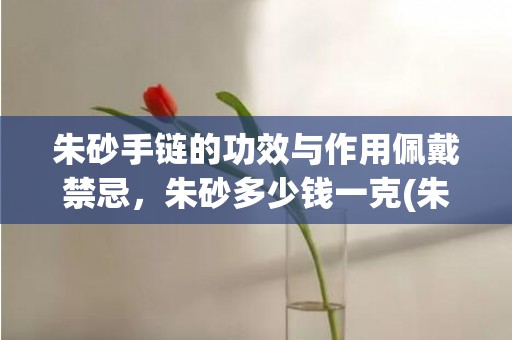 朱砂手链的功效与作用佩戴禁忌，朱砂多少钱一克(朱砂手链的功效与作用)