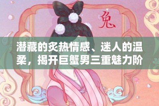 潜藏的炙热情感、迷人的温柔，揭开巨蟹男三重魅力阶段