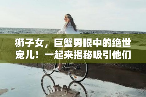 狮子女，巨蟹男眼中的绝世宠儿！一起来揭秘吸引他们的秘诀！