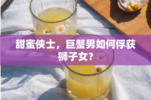 甜蜜侠士，巨蟹男如何俘获狮子女？