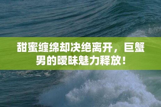 甜蜜缠绵却决绝离开，巨蟹男的暧昧魅力释放！