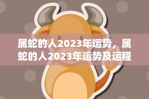 属蛇的人2023年运势，属蛇的人2023年运势及运程详解(属蛇的人2023年7月运势)