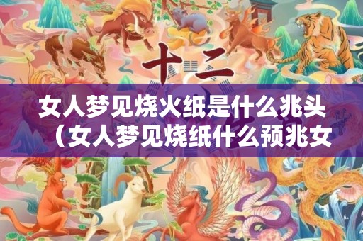 女人梦见烧火纸是什么兆头（女人梦见烧纸什么预兆女人梦见烧纸什么预兆周公解梦,有些...）