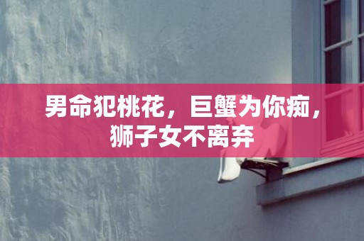 男命犯桃花，巨蟹为你痴，狮子女不离弃