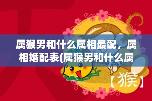 属猴男和什么属相最配，属相婚配表(属猴男和什么属相最配最合适)