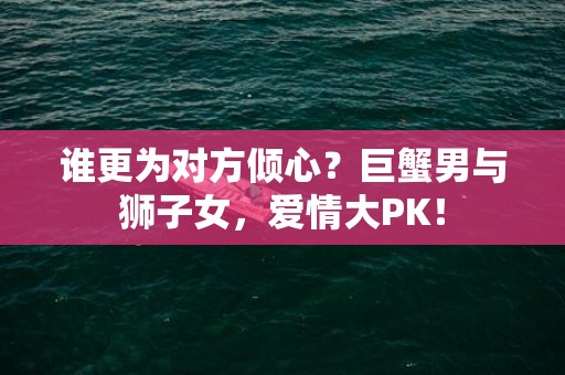 谁更为对方倾心？巨蟹男与狮子女，爱情大PK！