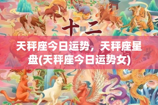 天秤座今日运势，天秤座星盘(天秤座今日运势女)